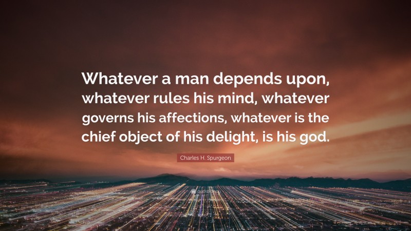 Charles H. Spurgeon Quote: “Whatever a man depends upon, whatever rules his mind, whatever governs his affections, whatever is the chief object of his delight, is his god.”