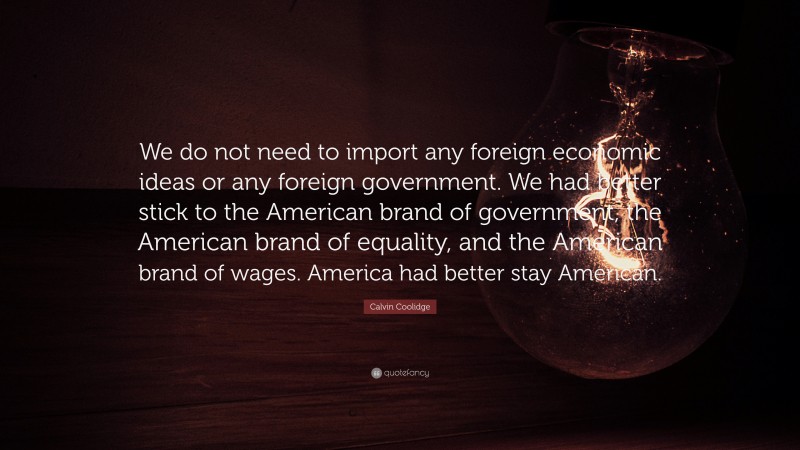 Calvin Coolidge Quote: “We do not need to import any foreign economic ideas or any foreign government. We had better stick to the American brand of government, the American brand of equality, and the American brand of wages. America had better stay American.”