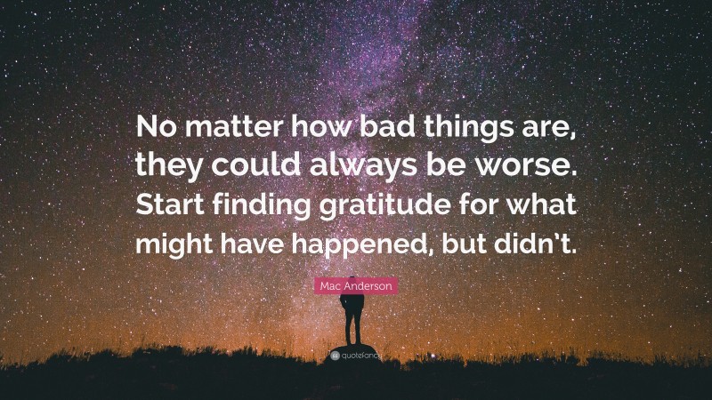 Mac Anderson Quote: “No matter how bad things are, they could always be worse. Start finding gratitude for what might have happened, but didn’t.”