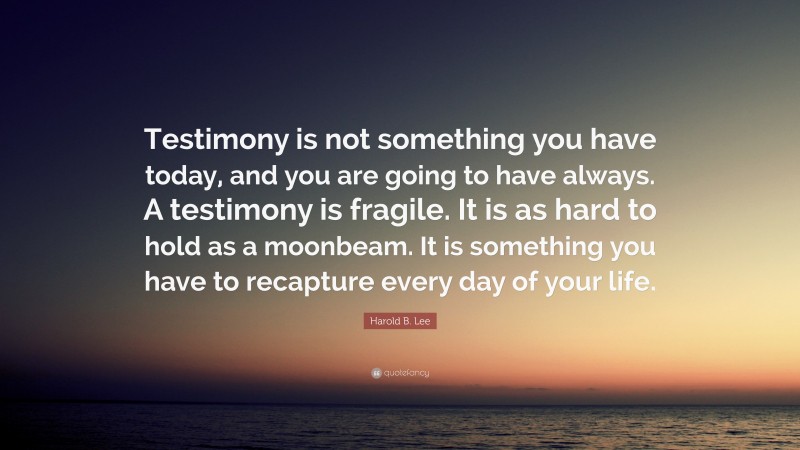 Harold B. Lee Quote: “Testimony is not something you have today, and you are going to have always. A testimony is fragile. It is as hard to hold as a moonbeam. It is something you have to recapture every day of your life.”