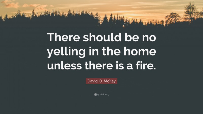 David O. McKay Quote: “There should be no yelling in the home unless there is a fire.”