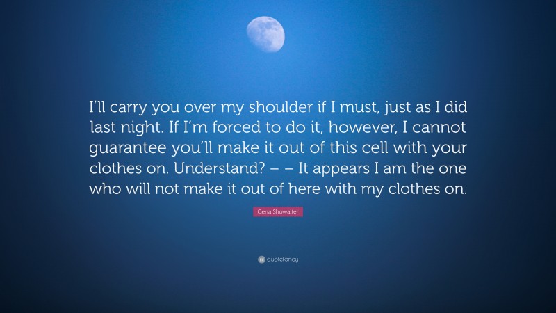 Gena Showalter Quote: “I’ll carry you over my shoulder if I must, just as I did last night. If I’m forced to do it, however, I cannot guarantee you’ll make it out of this cell with your clothes on. Understand? – – It appears I am the one who will not make it out of here with my clothes on.”