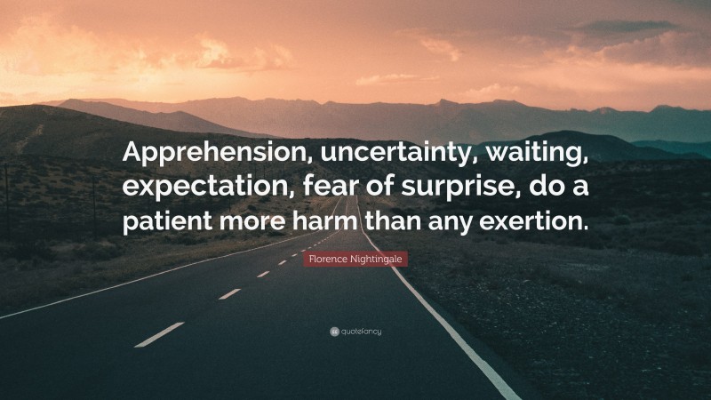 Florence Nightingale Quote: “Apprehension, uncertainty, waiting, expectation, fear of surprise, do a patient more harm than any exertion.”