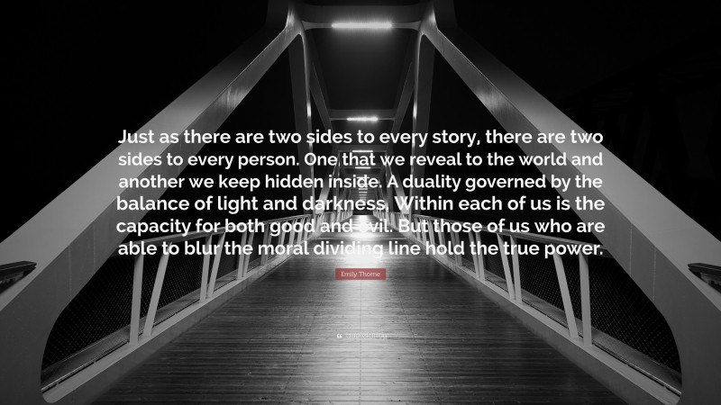 Emily Thorne Quote: “Just as there are two sides to every story, there are two sides to every person. One that we reveal to the world and another we keep hidden inside. A duality governed by the balance of light and darkness. Within each of us is the capacity for both good and evil. But those of us who are able to blur the moral dividing line hold the true power.”