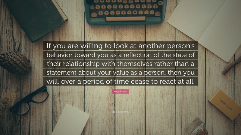 Yogi Bhajan Quote: “If you are willing to look at another person’s behavior toward you as a reflection of the state of their relationship with themselves rather than a statement about your value as a person, then you will, over a period of time cease to react at all.”