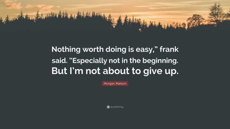 Morgan Matson Quote: “Nothing worth doing is easy,” frank said. “Especially not in the beginning. But I’m not about to give up.”