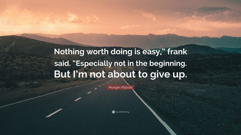 Morgan Matson Quote: “Nothing worth doing is easy,” frank said. “Especially not in the beginning. But I’m not about to give up.”