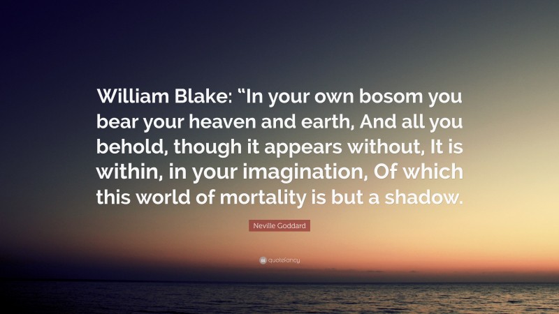 Neville Goddard Quote: “William Blake: “In your own bosom you bear your heaven and earth, And all you behold, though it appears without, It is within, in your imagination, Of which this world of mortality is but a shadow.”