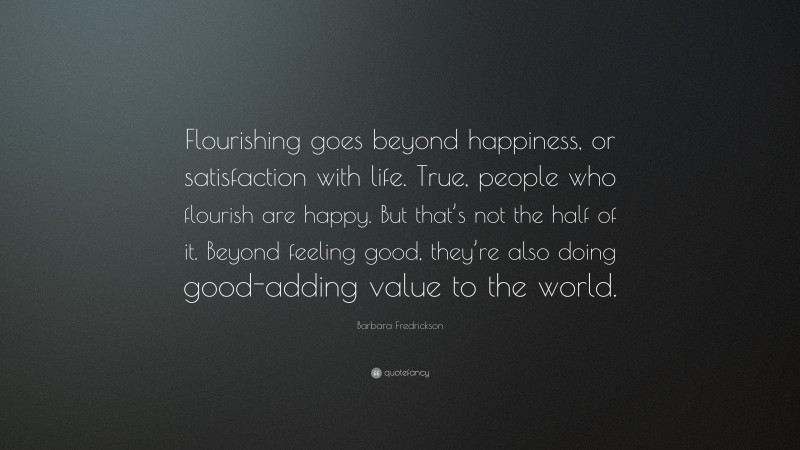 Barbara Fredrickson Quote: “Flourishing goes beyond happiness, or satisfaction with life. True, people who flourish are happy. But that’s not the half of it. Beyond feeling good, they’re also doing good-adding value to the world.”