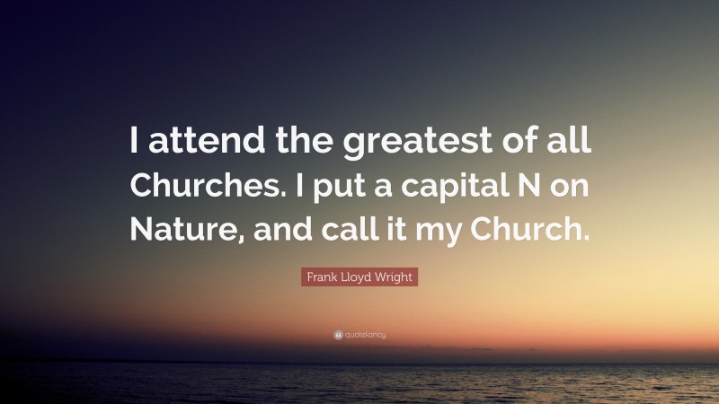 Frank Lloyd Wright Quote: “I attend the greatest of all Churches. I put a capital N on Nature, and call it my Church.”