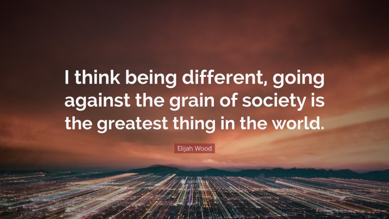 Elijah Wood Quote: “I think being different, going against the grain of society is the greatest thing in the world.”
