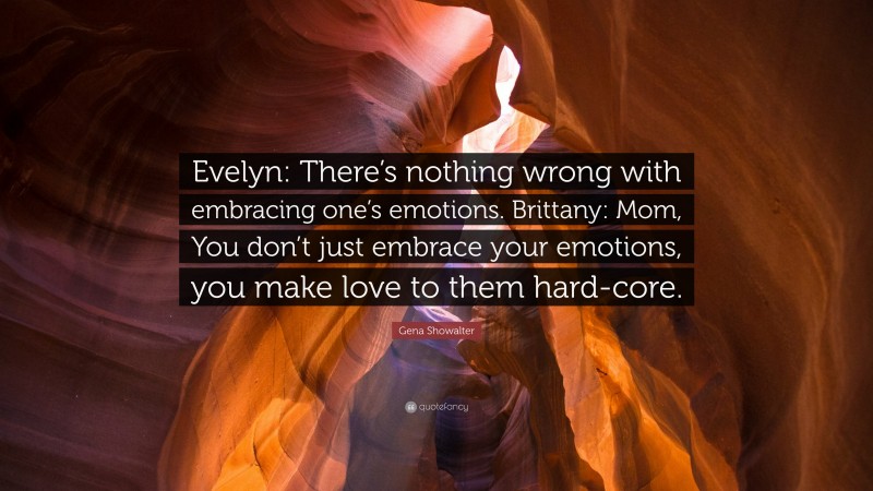 Gena Showalter Quote: “Evelyn: There’s nothing wrong with embracing one’s emotions. Brittany: Mom, You don’t just embrace your emotions, you make love to them hard-core.”