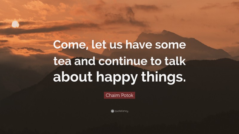 Chaim Potok Quote: “Come, let us have some tea and continue to talk about happy things.”