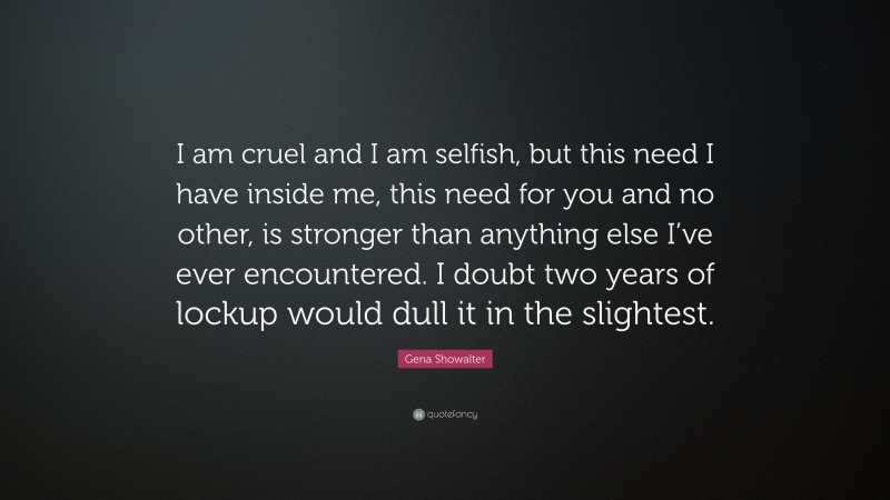 Gena Showalter Quote: “I am cruel and I am selfish, but this need I have inside me, this need for you and no other, is stronger than anything else I’ve ever encountered. I doubt two years of lockup would dull it in the slightest.”