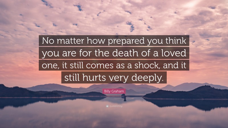 Billy Graham Quote: “No matter how prepared you think you are for the death of a loved one, it still comes as a shock, and it still hurts very deeply.”