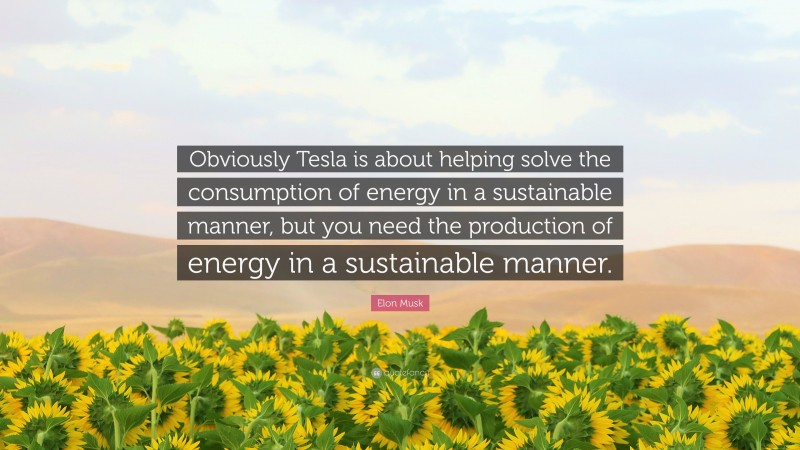 Elon Musk Quote: “Obviously Tesla is about helping solve the consumption of energy in a sustainable manner, but you need the production of energy in a sustainable manner.”