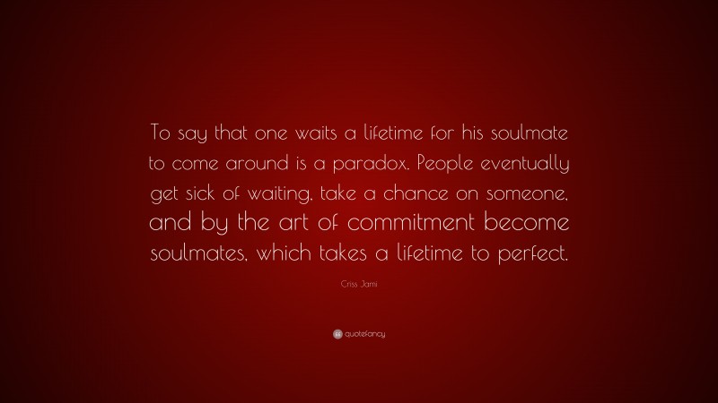 Criss Jami Quote: “To say that one waits a lifetime for his soulmate to come around is a paradox. People eventually get sick of waiting, take a chance on someone, and by the art of commitment become soulmates, which takes a lifetime to perfect.”