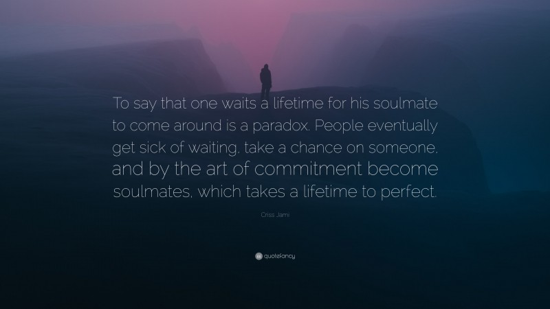 Criss Jami Quote: “To say that one waits a lifetime for his soulmate to come around is a paradox. People eventually get sick of waiting, take a chance on someone, and by the art of commitment become soulmates, which takes a lifetime to perfect.”