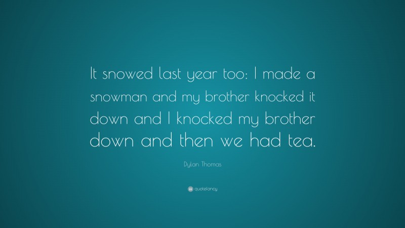 Dylan Thomas Quote: “It snowed last year too: I made a snowman and my brother knocked it down and I knocked my brother down and then we had tea.”