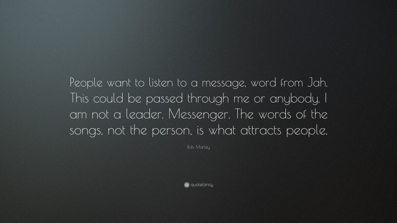 Bob Marley Quote: “People want to listen to a message, word from Jah. This could be passed through me or anybody. I am not a leader. Messenger. The words of the songs, not the person, is what attracts people.”