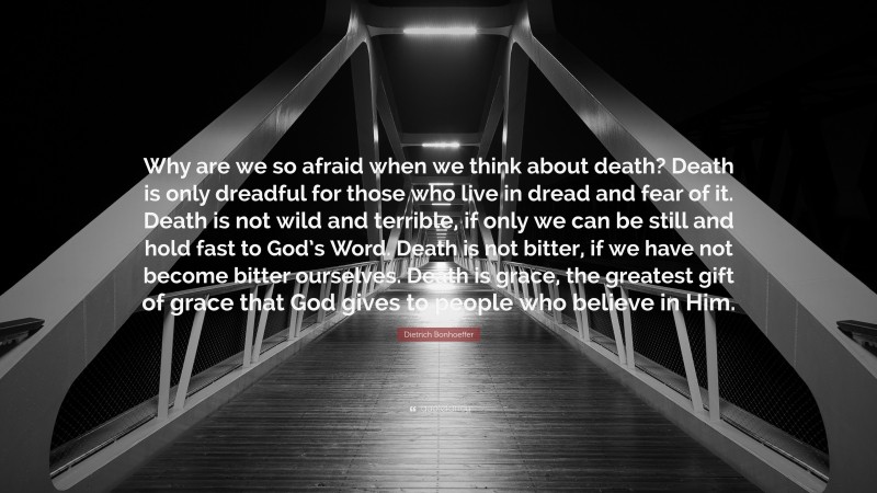 Dietrich Bonhoeffer Quote: “Why are we so afraid when we think about death? Death is only dreadful for those who live in dread and fear of it. Death is not wild and terrible, if only we can be still and hold fast to God’s Word. Death is not bitter, if we have not become bitter ourselves. Death is grace, the greatest gift of grace that God gives to people who believe in Him.”