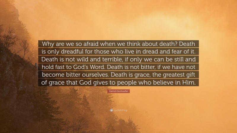 Dietrich Bonhoeffer Quote: “Why are we so afraid when we think about death? Death is only dreadful for those who live in dread and fear of it. Death is not wild and terrible, if only we can be still and hold fast to God’s Word. Death is not bitter, if we have not become bitter ourselves. Death is grace, the greatest gift of grace that God gives to people who believe in Him.”