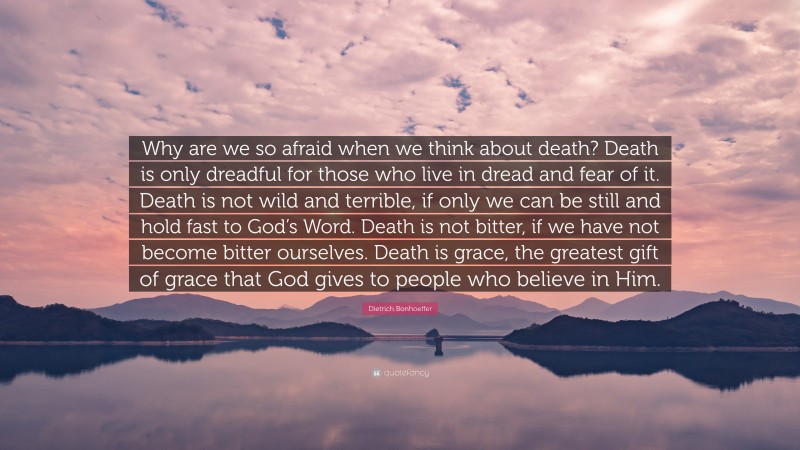 Dietrich Bonhoeffer Quote: “Why are we so afraid when we think about death? Death is only dreadful for those who live in dread and fear of it. Death is not wild and terrible, if only we can be still and hold fast to God’s Word. Death is not bitter, if we have not become bitter ourselves. Death is grace, the greatest gift of grace that God gives to people who believe in Him.”