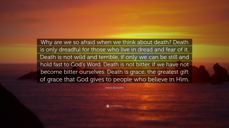 Dietrich Bonhoeffer Quote: “Why are we so afraid when we think about death? Death is only dreadful for those who live in dread and fear of it. Death is not wild and terrible, if only we can be still and hold fast to God’s Word. Death is not bitter, if we have not become bitter ourselves. Death is grace, the greatest gift of grace that God gives to people who believe in Him.”