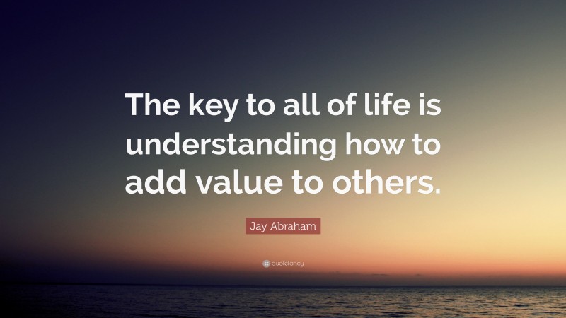Jay Abraham Quote: “The key to all of life is understanding how to add value to others.”