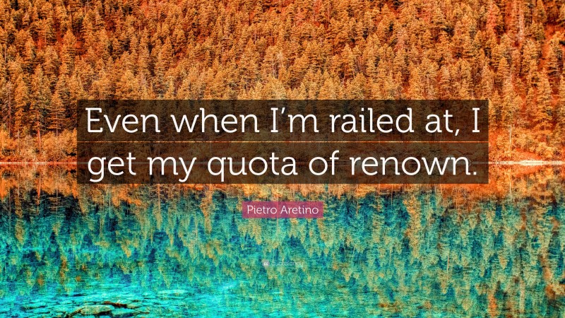 Pietro Aretino Quote: “Even when I’m railed at, I get my quota of renown.”