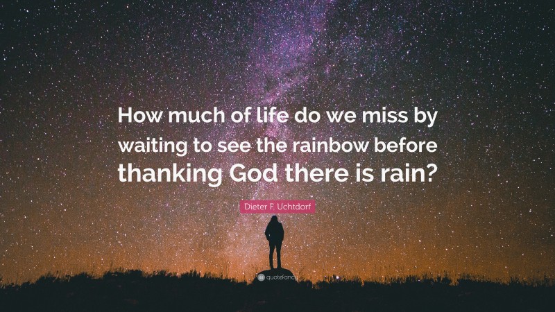 Dieter F. Uchtdorf Quote: “How much of life do we miss by waiting to see the rainbow before thanking God there is rain?”