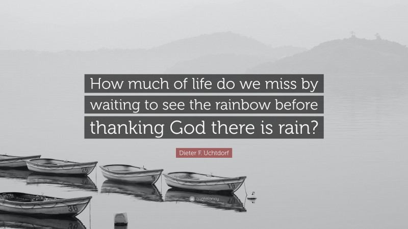 Dieter F. Uchtdorf Quote: “How much of life do we miss by waiting to see the rainbow before thanking God there is rain?”