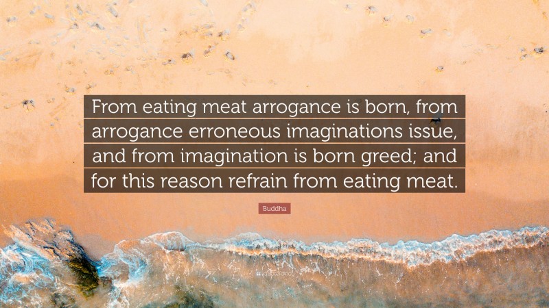 Buddha Quote: “From eating meat arrogance is born, from arrogance erroneous imaginations issue, and from imagination is born greed; and for this reason refrain from eating meat.”