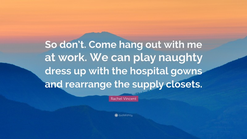 Rachel Vincent Quote: “So don’t. Come hang out with me at work. We can play naughty dress up with the hospital gowns and rearrange the supply closets.”