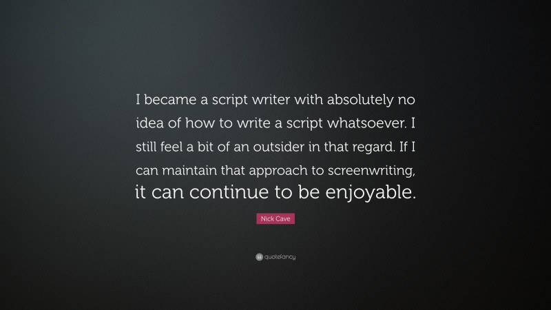 Nick Cave Quote: “I became a script writer with absolutely no idea of how to write a script whatsoever. I still feel a bit of an outsider in that regard. If I can maintain that approach to screenwriting, it can continue to be enjoyable.”