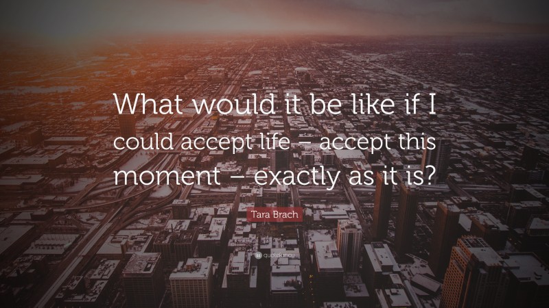 Tara Brach Quote: “What would it be like if I could accept life – accept this moment – exactly as it is?”