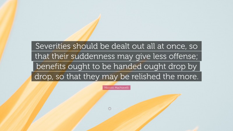 Niccolò Machiavelli Quote: “Severities should be dealt out all at once, so that their suddenness may give less offense; benefits ought to be handed ought drop by drop, so that they may be relished the more.”
