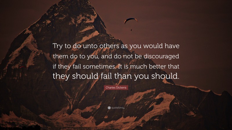 Charles Dickens Quote: “Try to do unto others as you would have them do to you, and do not be discouraged if they fail sometimes. It is much better that they should fail than you should.”