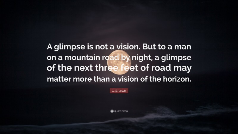C. S. Lewis Quote: “A glimpse is not a vision. But to a man on a mountain road by night, a glimpse of the next three feet of road may matter more than a vision of the horizon.”