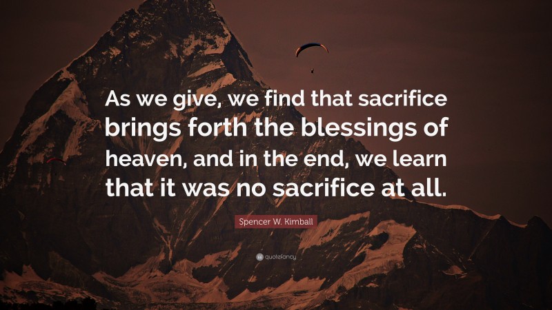 Spencer W. Kimball Quote: “As we give, we find that sacrifice brings forth the blessings of heaven, and in the end, we learn that it was no sacrifice at all.”