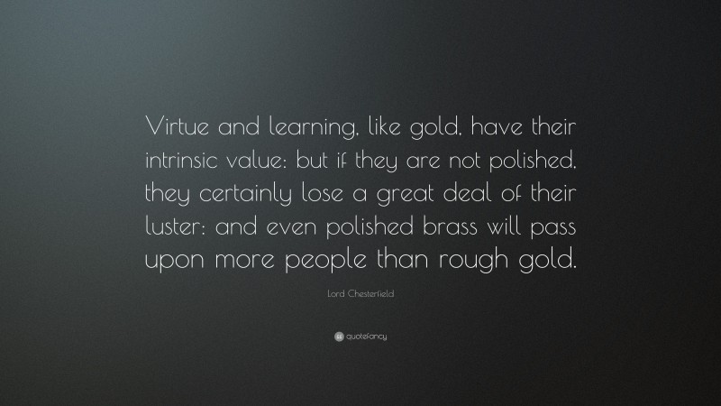 Lord Chesterfield Quote: “Virtue and learning, like gold, have their intrinsic value: but if they are not polished, they certainly lose a great deal of their luster: and even polished brass will pass upon more people than rough gold.”