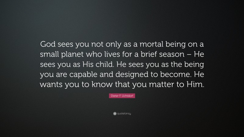 Dieter F. Uchtdorf Quote: “God sees you not only as a mortal being on a small planet who lives for a brief season – He sees you as His child. He sees you as the being you are capable and designed to become. He wants you to know that you matter to Him.”