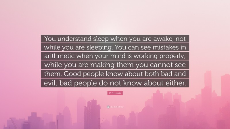C. S. Lewis Quote: “You understand sleep when you are awake, not while you are sleeping. You can see mistakes in arithmetic when your mind is working properly; while you are making them you cannot see them. Good people know about both bad and evil; bad people do not know about either.”