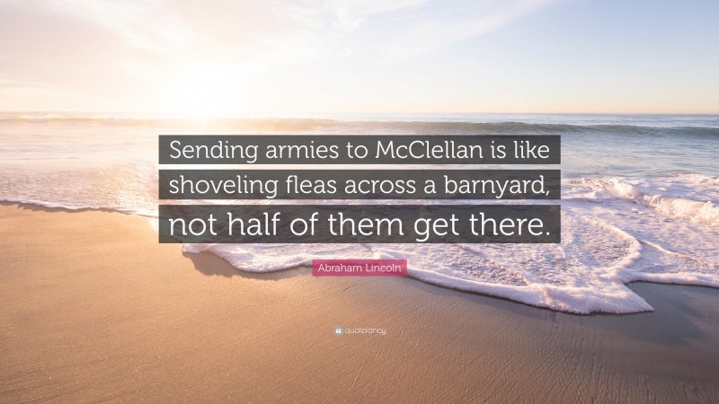 Abraham Lincoln Quote: “Sending armies to McClellan is like shoveling fleas across a barnyard, not half of them get there.”
