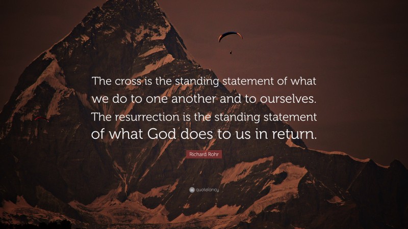 Richard Rohr Quote: “The cross is the standing statement of what we do to one another and to ourselves. The resurrection is the standing statement of what God does to us in return.”