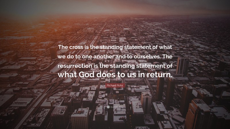 Richard Rohr Quote: “The cross is the standing statement of what we do to one another and to ourselves. The resurrection is the standing statement of what God does to us in return.”