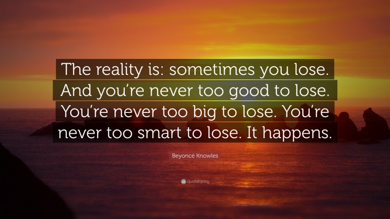 Beyoncé Knowles Quote: “The reality is: sometimes you lose. And you’re never too good to lose. You’re never too big to lose. You’re never too smart to lose. It happens.”