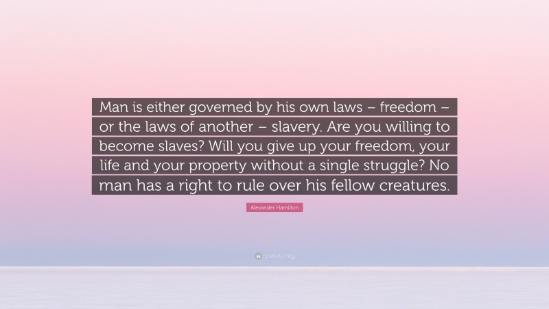Alexander Hamilton Quote: “Man is either governed by his own laws – freedom – or the laws of another – slavery. Are you willing to become slaves? Will you give up your freedom, your life and your property without a single struggle? No man has a right to rule over his fellow creatures.”