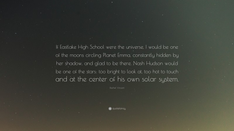 Rachel Vincent Quote: “If Eastlake High School were the universe, I would be one of the moons circling Planet Emma, constantly hidden by her shadow, and glad to be there. Nash Hudson would be one of the stars: too bright to look at, too hot to touch and at the center of his own solar system.”