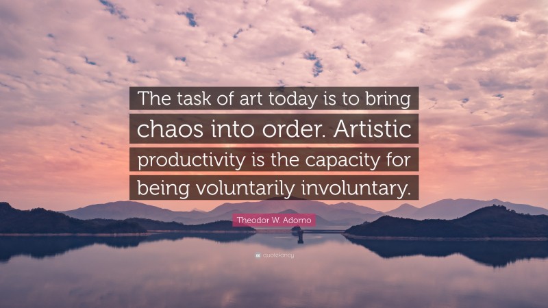 Theodor W. Adorno Quote: “The task of art today is to bring chaos into order. Artistic productivity is the capacity for being voluntarily involuntary.”